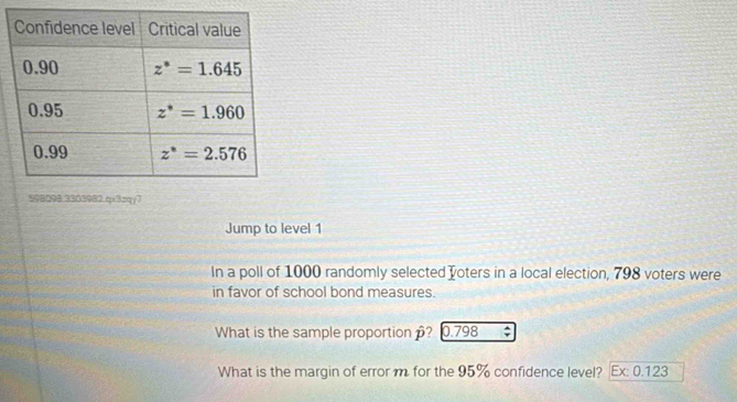 598098.3303982.qx3xqy7
Jump to level 1
In a poll of 1000 randomly selected oters in a local election, 798 voters were
in favor of school bond measures.
What is the sample proportion ? 0.798 ;
What is the margin of error m for the 95% confidence level? Ex: 0.123