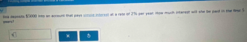 incing simçõe interasto 
Jina deposits $5000 into an account that pays simple interest at a rate of 2% per year. How much interest will she be paid in the first 5
years7
× a