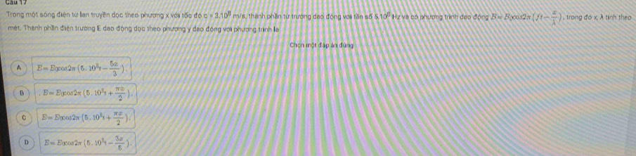 Trong một sóng điện từ lan truyền đọc theo phương x với tốc độ c=3.10^8 m/s, thành phần từ trường dạo động với tần số 5.10^8 Hz và có phương trình dạo động B=B nco.s π (ft- x/lambda  ) , trong do* lambda tinh theo
mét. Thanh phần điện trường E dạo động dọc theo phương y đạo động với phương trình la
Chọn một đấp án đùng
A E=E_0cos 2π (5.10^8t- 5x/3 ).
B.E=E_0cos 2π (5.10^2r+ π x/2 ).
C E=E_0cos 2π (5.10^8t+ π x/2 ).
D E=E_0cos 2π (5.10^2r- 3x/5 ).