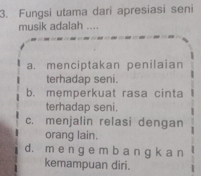 Fungsi utama dari apresiasi seni
musik adalah ....
a. menciptakan penilaian
terhadap seni.
b. memperkuat rasa cinta
terhadap seni.
c. menjalin relasi dengan
orang lain.
d. m e n g e m b a n g k a n
kemampuan diri.