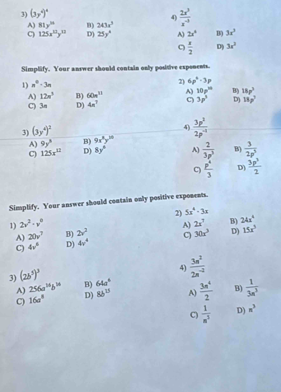 (3y^4)^4
4)  2x^3/x^(-3) 
A) 81y^(16) B) 243x^5
C) 125x^(12)y^(12) D) 25y^4 A) 2x^6 B) 3x^3
C)  x/2  D) 3x^2
Simplify. Your answer should contain only positive exponents.
1) n^0· 3n
2) 6p^6· 3p
A) 12n^5 B) 60n^(11)
A) 10p^(10) B) 18p^3
C) 3p^5
C) 3n D) 4n^7 D) 18p^7
3) (3y^4)^2
4)  3p^2/2p^(-1) 
A) 9y^8 B) 9x^8y^(10)
C) 125x^(12) D) 8y^6
A)  2/3p^3  B)  3/2p^5 
C)  p^4/3  D)  3p^3/2 
Simplify. Your answer should contain only positive exponents.
2) 5x^4· 3x
1) 2v^2· v^0 A) 2x^7 B) 24x^4
A) 20v^7 B) 2v^2
C)
C) 4v^6 D) 4v^4 30x^3 D) 15x^5
3) (2b^5)^3
4)  3n^2/2n^(-2) 
A) 256a^(16)b^(16) B) 64a^6
C) 16a^8
D) 8b^(15) A)  3n^4/2  B)  1/3n^3 
C)  1/n^5  D) n^3