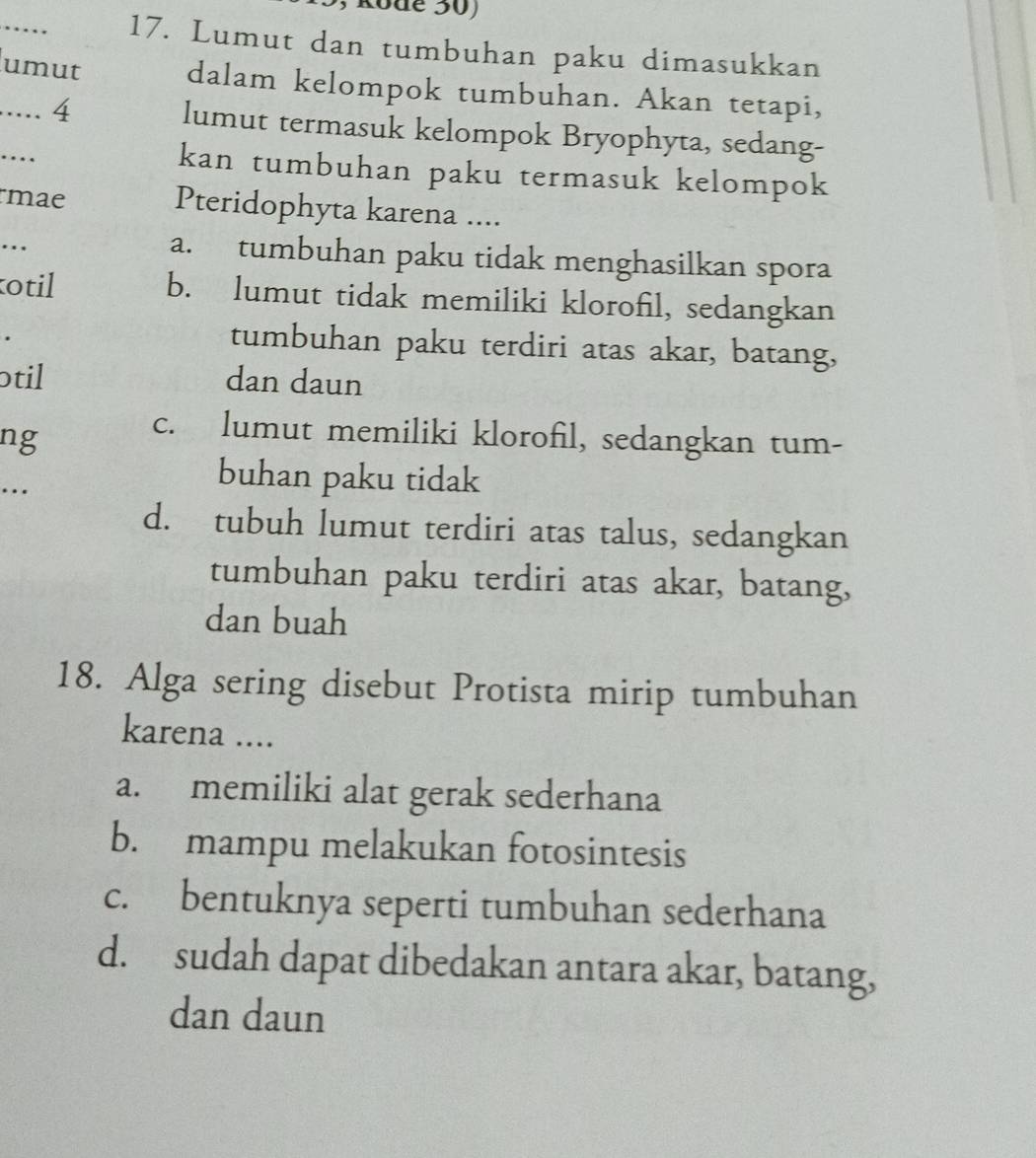 Rode 50)
_
17. Lumut dan tumbuhan paku dimasukkan
umut
dalam kelompok tumbuhan. Akan tetapi,
..... 4 lumut termasuk kelompok Bryophyta, sedang-
….
kan tumbuhan paku termasuk kelompok
mae Pteridophyta karena ....
.._
a. tumbuhan paku tidak menghasilkan spora
otil b. lumut tidak memiliki klorofil, sedangkan
tumbuhan paku terdiri atas akar, batang,
otil dan daun
ng
c. lumut memiliki klorofil, sedangkan tum-
..
buhan paku tidak
d. tubuh lumut terdiri atas talus, sedangkan
tumbuhan paku terdiri atas akar, batang,
dan buah
18. Alga sering disebut Protista mirip tumbuhan
karena ....
a. memiliki alat gerak sederhana
b. mampu melakukan fotosintesis
c. bentuknya seperti tumbuhan sederhana
d. sudah dapat dibedakan antara akar, batang,
dan daun