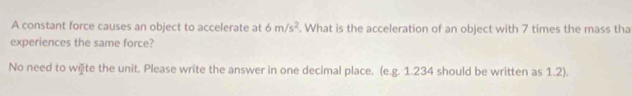 A constant force causes an object to accelerate at 6m/s^2. What is the acceleration of an object with 7 times the mass tha 
experiences the same force? 
No need to wiite the unit. Please write the answer in one decimal place. (e.g. 1.234 should be written as 1.2),