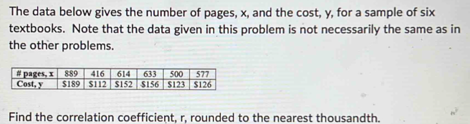 The data below gives the number of pages, x, and the cost, y, for a sample of six 
textbooks. Note that the data given in this problem is not necessarily the same as in 
the other problems. 
Find the correlation coefficient, r, rounded to the nearest thousandth.