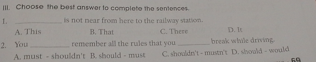 Choose the best answer to complete the sentences.
1. _is not near from here to the railway station.
A. This B. That C. There D. It
2. You _remember all the rules that you _break while driving.
A. must - shouldn't B. should - must C. shouldn't - mustn't D. should - would
Ga