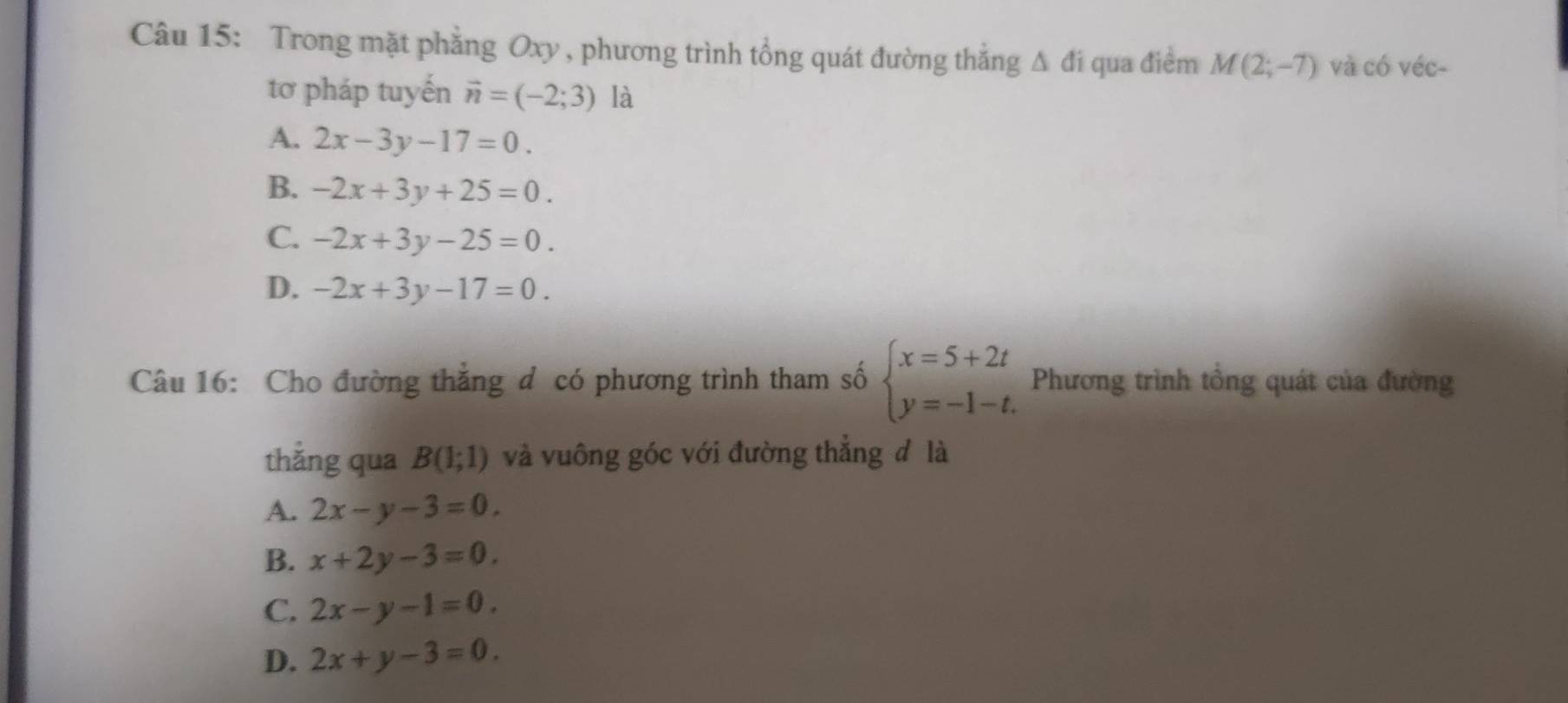 Trong mặt phẳng Oxy , phương trình tổng quát đường thắng △ di qua điểm M(2;-7) và có véc-
tơ pháp tuyến vector n=(-2;3) là
A. 2x-3y-17=0.
B. -2x+3y+25=0.
C. -2x+3y-25=0.
D. -2x+3y-17=0. 
Câu 16: Cho đường thắng đ có phương trình tham số beginarrayl x=5+2t y=-1-t.endarray. Phương trình tổng quát của đường
thắng qua B(1;1) và vuông góc với đường thẳng đ là
A. 2x-y-3=0.
B. x+2y-3=0.
C. 2x-y-1=0.
D. 2x+y-3=0.