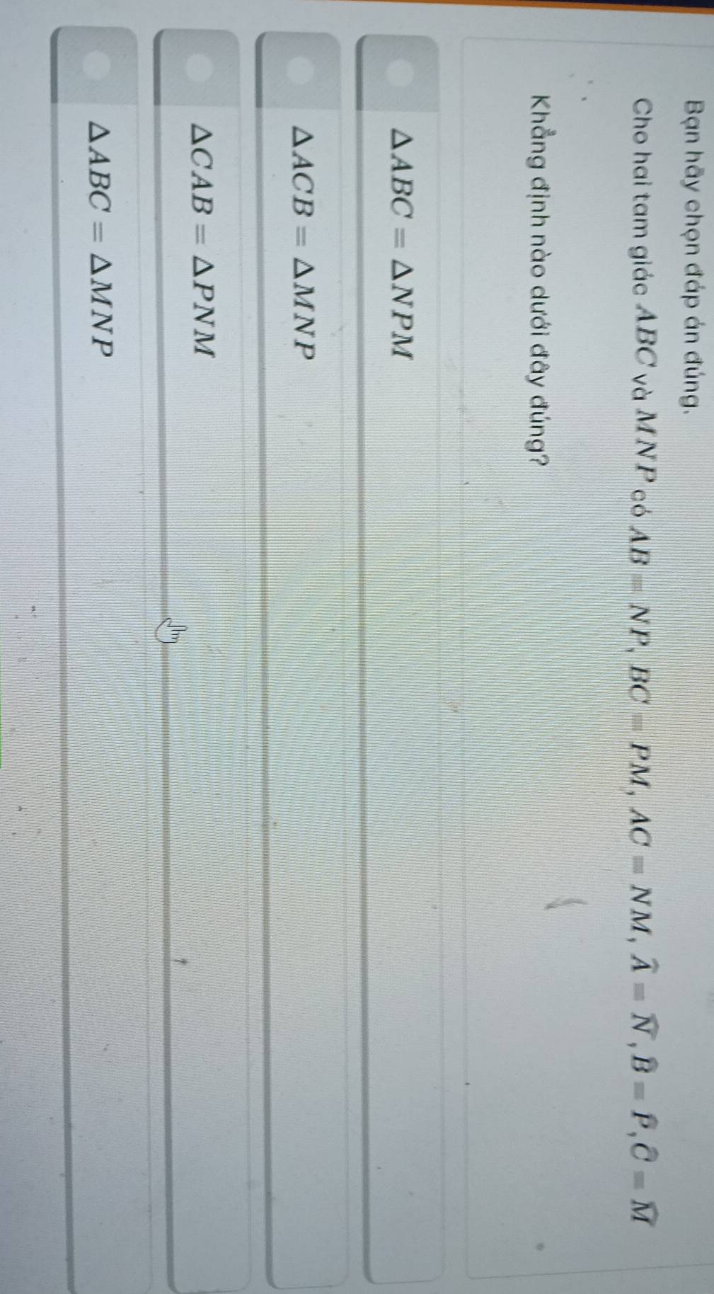 Bạn hãy chọn đáp án đúng.
Cho hai tam giác ABC và MNP có AB=NP, BC=PM, AC=NM, widehat A=widehat N, widehat B=widehat P, widehat C=widehat M
Khẳng định nào dưới đây đúng?
△ ABC=△ NPM
△ ACB=△ MNP
△ CAB=△ PNM
Jm
△ ABC=△ MNP
