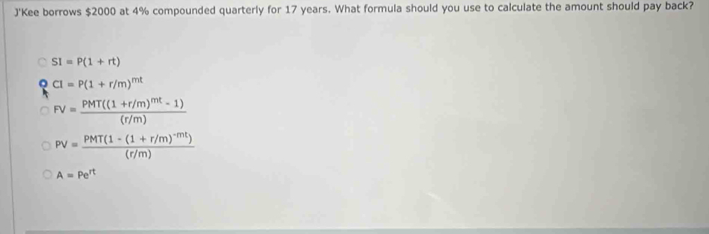 J'Kee borrows $2000 at 4% compounded quarterly for 17 years. What formula should you use to calculate the amount should pay back?
SI=P(1+rt)
CI=P(1+r/m)^mt
FV=frac PMT((1+r/m)^mt-1)(r/m)
PV=frac PMT(1-(1+r/m)^-mt)(r/m)
A=Pe^(rt)
