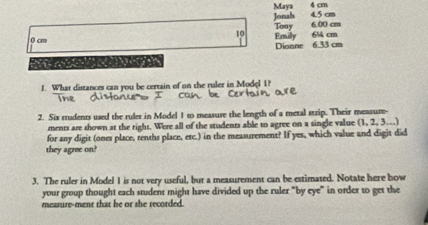 Maya 4 cm
Jonah 4.5 cm
Tony 6.00 cm
10
0 cm Emily 6¼4 cm
Dionne 6.33 cm
a 
1. What distances can you be certain of on the ruler in Model 1? 
2. Six students used the ruler in Model 1 to measure the length of a metal strip. Their measure- 
ments are shown at the right. Were all of the students able to agree on a single value (1, 2, 3.) 
for any digit (ones place, tenths place, etc.) in the measurement? If yes, which value and digit did 
they agree on? 
3. The ruler in Model 1 is not very useful, bur a measurement can be estimated. Notate here how 
your group thought each student might have divided up the ruler “by eye” in order to get the 
measure-ment that he or she recorded.