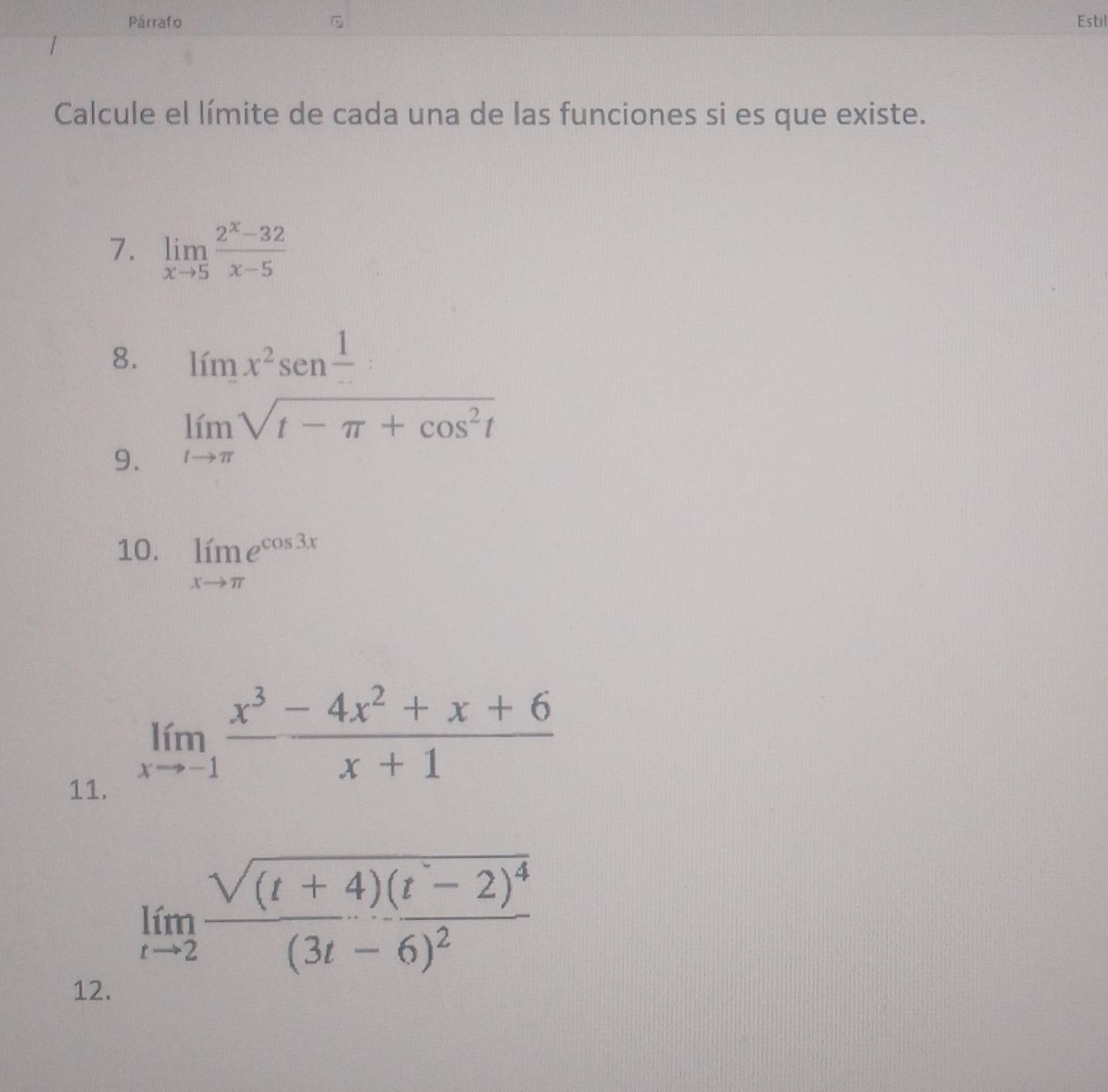 Párrafo Estil 
Calcule el límite de cada una de las funciones si es que existe. 
7. limlimits _xto 5 (2^x-32)/x-5 
8. limx^2senfrac 1 : 
9. limlimits _tto π sqrt(t-π +cos^2t)
10. limlimits _xto π e^(cos 3x)
11.
limlimits _xto -1 (x^3-4x^2+x+6)/x+1 
limlimits _tto 2frac sqrt((t+4)(t-2)^4)(3t-6)^2
12.