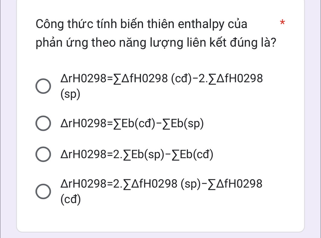 Công thức tính biến thiên enthalpy của *
phản ứng theo năng lượng liên kết đúng là?
△ rH0298=sumlimits △ fH0298(cd)-2.sumlimits △ fH0298
(sp)
△ rHO298=sumlimits Eb(cd)-sumlimits Eb(sp)
△ rH0298=2.sumlimits Eb(sp)-sumlimits Eb(cd)
△ rH0298=2.sumlimits △ fH0298(sp)-sumlimits △ fH0298
(cđ)