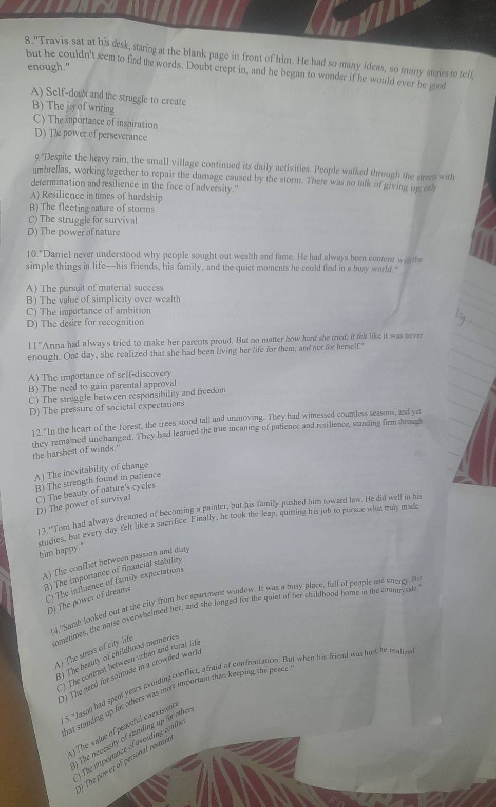 8.'Travis sat at his desk, staring at the blank page in front of him. He had so many ideas, so many stories to tell,
enough."
but he couldn't seem to find the words. Doubt crept in, and he began to wonder if he would ever be good
A) Self-dow and the struggle to create
B) The jø of writing
C) The importance of inspiration
D) The power of perseverance
Q.' Despite the heavy rain, the small village continued its daily activities. People walked through the street with
umbrellas, working together to repair the damage caused by the storm. There was no talk of giving up; only
determination and resilience in the face of adversity.'
A) Resilience in times of hardship
B) The fleeting nature of storms
C) The struggle for survival
D) The power of nature
10."Daniel never understood why people sought out wealth and fame. He had always been content wit the
simple things in life—his friends, his family, and the quiet moments he could find in a busy world."
A) The pursuit of material success
B) The value of simplicity over wealth
C) The importance of ambition
D) The desire for recognition
11'' Anna had always tried to make her parents proud. But no matter how hard she tried, it felt like it was never
enough. One day, she realized that she had been living her life for them, and not for herself."
A) The importance of self-discovery
B) The need to gain parental approval
C) The struggle between responsibility and freedom
D) The pressure of societal expectations
12."In the heart of the forest, the trees stood tall and unmoving. They had witnessed countless seasons, and yet
they remained unchanged. They had learned the true meaning of patience and resilience, standing firm through
the harshest of winds."
A) The inevitability of change
B) The strength found in patience
C) The beauty of nature's cycles
D) The power of survival
13."Tom had always dreamed of becoming a painter, but his family pushed him toward law. He did well in his
studies, but every day felt like a sacrifice. Finally, he took the leap, quitting his job to pursue what truly made
him happy."
A) The conflict between passion and duty
B) The importance of financial stability
C) The influence of family expectations
D) The power of dreams
14."Sarah looked out at the city from her apartment window. It was a busy place, full of people and energy. Bu
sometimes, the noise overwhelmed her, and she longed for the quiet of her childhood home in the countryside
4) The stress of city life
3) The beauty of childhood memories
) The contrast between urban and rural lif
D) The need for solitude in a crowded worl
15."Jason had spent years avoiding conflict, afraid of confrontation. But when his friend was hurt, he realize
hat standing up for others was more important than keeping the peace.
) The value of peaceful coexistenc
The necessity of standing up for othe
) The importance of avoiding confln
) The power of personal restrat