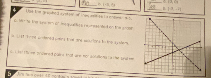 (c,5) _a. (0,0)
_b. (-3,5) 1 
_b. (-3,-7)
4 Use the graphed system of inequalities to answer a-c. 
a. Write the system of inequalities represented on the graph: 
b. List three ordered pairs that are solutions to the system. 
c. List three ordered pairs that are not solutions to the system 
Jim has over 40 contacts saved in hi