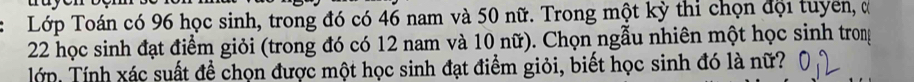 a a y
Lớp Toán có 96 học sinh, trong đó có 46 nam và 50 nữ. Trong một kỳ thi chọn đội tuyên, đ
22 học sinh đạt điểm giỏi (trong đó có 12 nam và 10 nữ). Chọn ngẫu nhiên một học sinh trong 
Tớp, Tính xác suất đề chọn được một học sinh đạt điểm giỏi, biết học sinh đó là nữ?