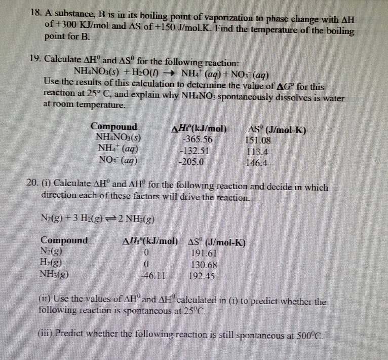 A substance, B is in its boiling point of vaporization to phase change with AH 
of +300 KJ/mol and △ S of +150 J/mol.K. Find the temperature of the boiling 
point for B. 
19. Calculate △ H^0 and △ S^0 for the following reaction:
NH_4NO_3(s)+H_2O(l)to NH_4^(+(aq)+NO_3^-(aq)
Use the results of this calculation to determine the value of △ G^circ) for this 
reaction at 25°C , and explain why NH_4NO_3 spontaneously dissolves is water 
at room temperature. 
Compound △ Hr (kJ/mol) △ S° (J/mol-K)
NH_4NO_3(s) -365.56 151.08
NH_4^(+(aq) -132.51 113.4
NO_3^-(aq) -205.0 146.4
20. (i) Calculate △ H^circ) and △ H° for the following reaction and decide in which 
direction each of these factors will drive the reaction.
N_2(g)+3H_2(g)leftharpoons 2NH_3(g)
Compound △ H_f (kJ/mol) △ S° (J/mol-K)
0
N_2(g) 191.61
0
H_2(g) 130.68
NH_3(g) -46.11 192.45
(ii) Use the values of △ H^0 and △ H^0 calculated in (i) to predict whether the 
following reaction is spontaneous at 25°C. 
(iii) Predict whether the following reaction is still spontaneous at 500°C.