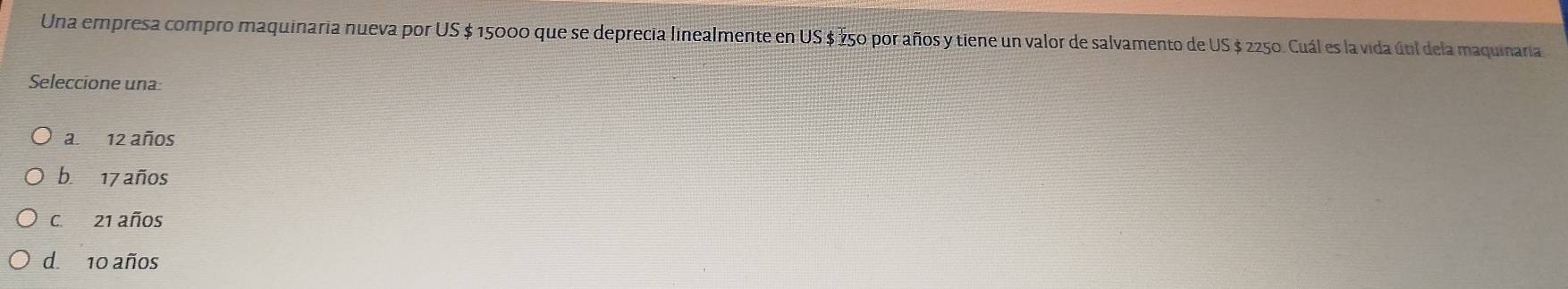 Una empresa compro maquinaria nueva por US $ 15000 que se deprecia linealmente en US $ Ž50 por años y tiene un valor de salvamento de US $ 2250. Cuál es la vida útil dela maquinaria
Seleccione una:
a. 12 años
b. 17 años
C. 21 años
d. 10 años