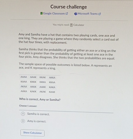 Course challenge
Google Classroom Microsoft Teams 
You might need: Calculator
Amy and Samiha have a hat that contains two playing cards, one ace and
one king. They are playing a game where they randomly select a card out of
the hat four times, with replacement.
Samiha thinks that the probability of getting either an ace or a king on the
first pick is greater than the probability of getting at least one ace in the
four picks. Amy disagrees. She thinks that the two probabilities are equal.
The sample space of possible outcomes is listed below. A represents an
ace, and K represents a king.
Who is correct, Amy or Samiha?
Choose 1 answer:
Samiha is correct.
Amy is correct.
Show Calculator