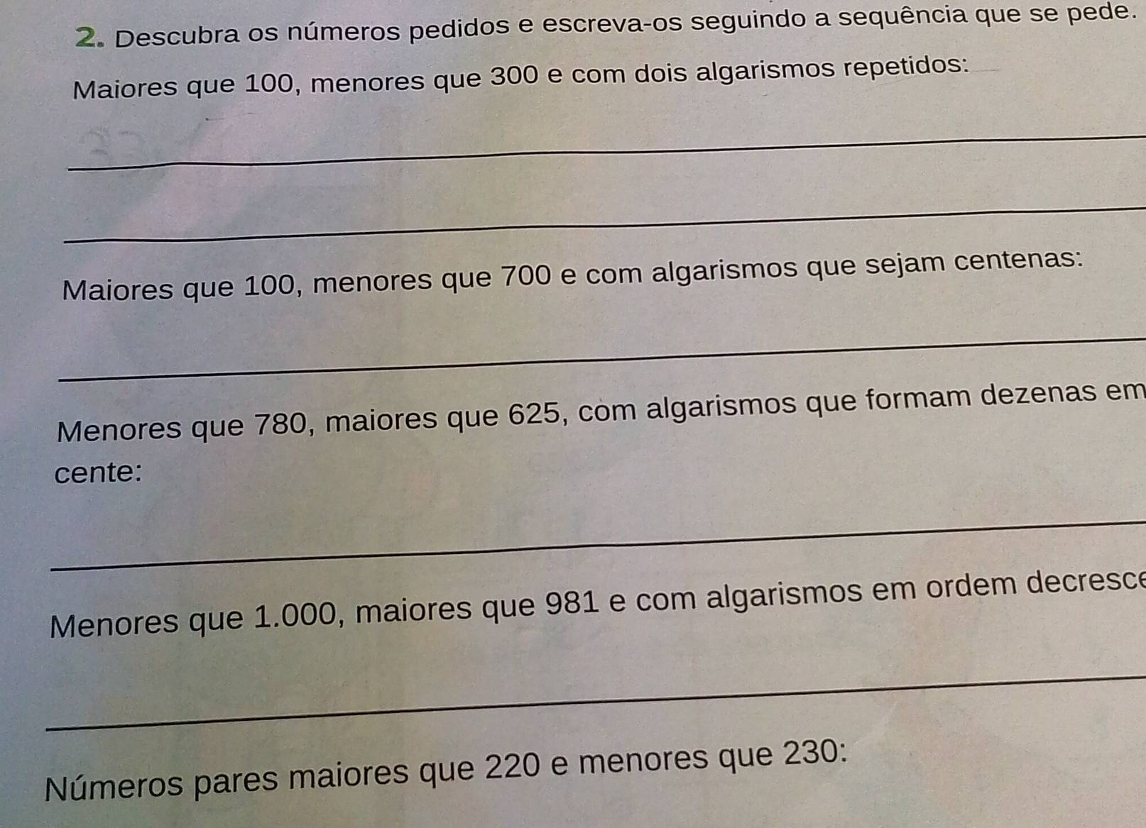 Descubra os números pedidos e escreva-os seguindo a sequência que se pede. 
Maiores que 100, menores que 300 e com dois algarismos repetidos: 
_ 
_ 
Maiores que 100, menores que 700 e com algarismos que sejam centenas : 
_ 
Menores que 780, maiores que 625, com algarismos que formam dezenas em 
cente: 
_ 
Menores que 1.000, maiores que 981 e com algarismos em ordem decresce 
_ 
Números pares maiores que 220 e menores que 230 :