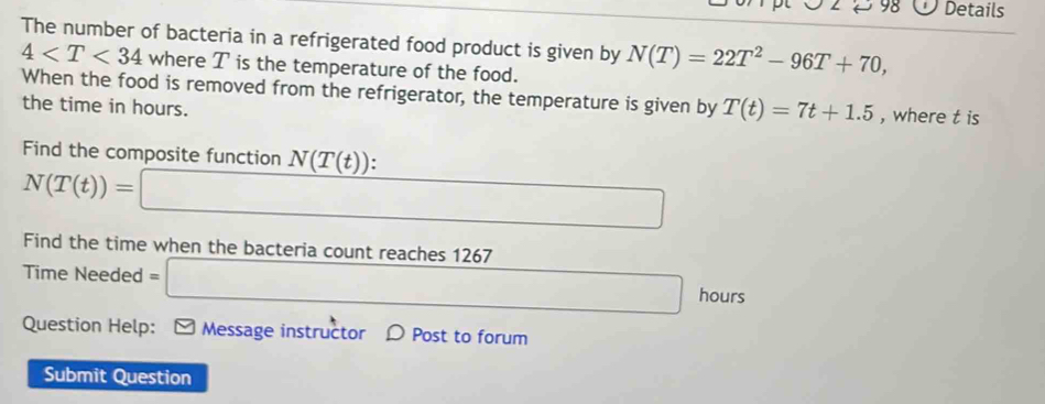 Details 
The number of bacteria in a refrigerated food product is given by N(T)=22T^2-96T+70,
4 where T is the temperature of the food. 
When the food is removed from the refrigerator, the temperature is given by T(t)=7t+1.5 , where t is 
the time in hours. 
Find the composite function N(T(t)).
N(T(t))=□
Find the time when the bacteria count reaches 1267
Time Needed =□ 1100
hours.... 
Question Help: Message instructor D Post to forum 
Submit Question