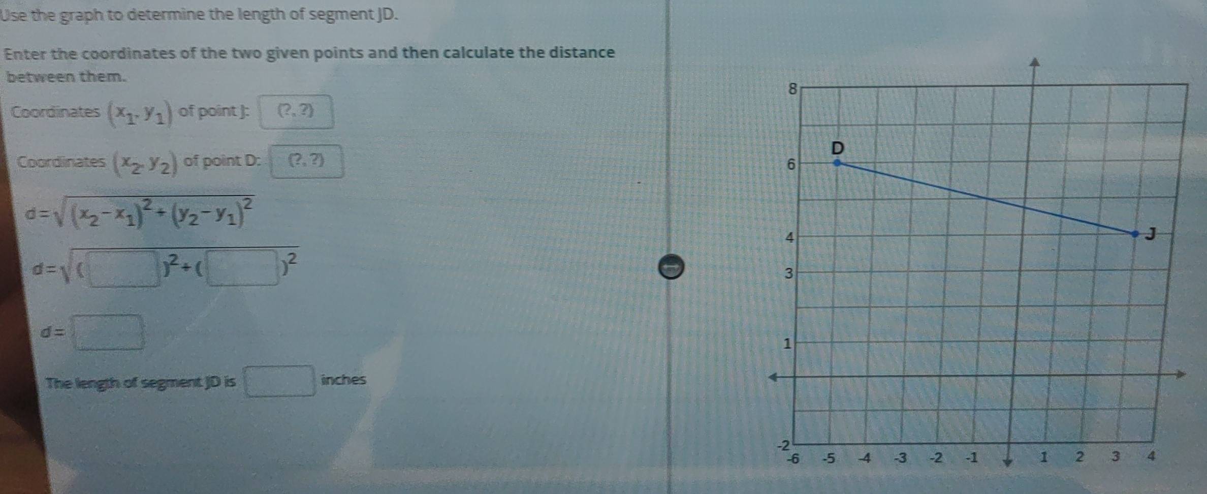 Use the graph to determine the length of segment JD. 
Enter the coordinates of the two given points and then calculate the distance 
between them. 
Coordinates (x_1,y_1) of point ): (?,?)
Coordinates (x_2,y_2) of point D : (?,?)
d=sqrt((x_2)-x_1)^2+(y_2-y_1)^2
d=sqrt((□ )^2)+(□ )^2
d=□
The length of segment JD is □ inches