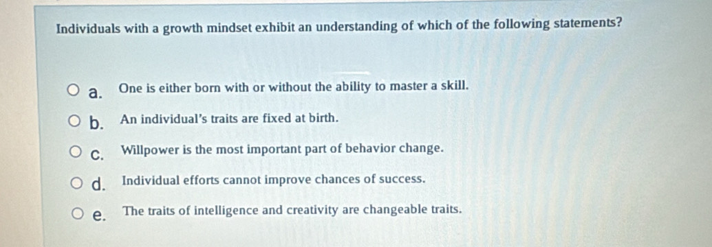 Individuals with a growth mindset exhibit an understanding of which of the following statements?
a. One is either born with or without the ability to master a skill.
b. An individual’s traits are fixed at birth.
C. Willpower is the most important part of behavior change.
d. Individual efforts cannot improve chances of success.
e. The traits of intelligence and creativity are changeable traits.