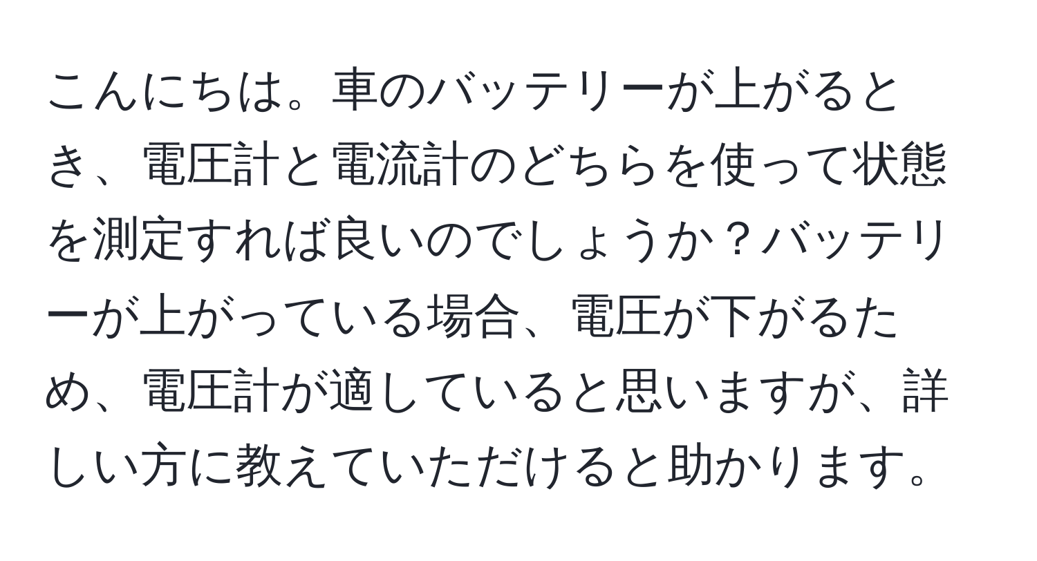 こんにちは。車のバッテリーが上がるとき、電圧計と電流計のどちらを使って状態を測定すれば良いのでしょうか？バッテリーが上がっている場合、電圧が下がるため、電圧計が適していると思いますが、詳しい方に教えていただけると助かります。