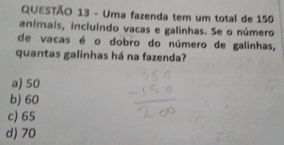 Uma fazenda tem um total de 150
animais, incluindo vacas e galinhas. Se o número
de vacas é o dobro do número de galinhas,
quantas galinhas há na fazenda?
a) 50
b) 60
c) 65
d) 70