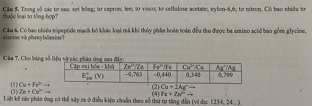 Trong số các tơ sau: sợi bông; tơ capron; len; tơ visco; tơ cellulose acetate; nylon-6,6; tơ nitron. Có bao nhiêu tơ
thuộc loại tơ tổng hợp?
Câu 6. Có bao nhiêu tripeptide mạch hở khác loại mà khi thủy phân hoàn toàn đều thu được ba amino acid bao gồm glycine,
alanine và phenylalanine?
Câu 7. Cho bảng số liệu và
(1) Cu+Fe^(2+)
(3) Zn+Cu^(2+) (2) Cu+2Ag^+
(4) Fe+Zn^(2+)
Liệt kê các phản ứng có thể xảy.ra ở điều kiện chuẩn theo số thứ tự tăng dần (ví dụ: 1234, 24...).