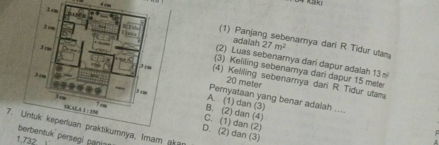 cm
54 kakı
(1) Panjang sebenarnya dari R Tidur utam
adalah 27m^2
(2) Luas sebenarnya dari dapur adalah
(3) Keliling sebenarnya dari dapur 15 meter
13m^2
(4) Keliling sebenarnya dari R Tidur utama
20 meter
Pernyataan yang benar adalah ....
A. (1) dan (3)
B. (2) dan (4)
C. (1) dan (2)
7. mnya, Imam akan
D. (2) dan (3)
tuk persegi panian
1,732.
A