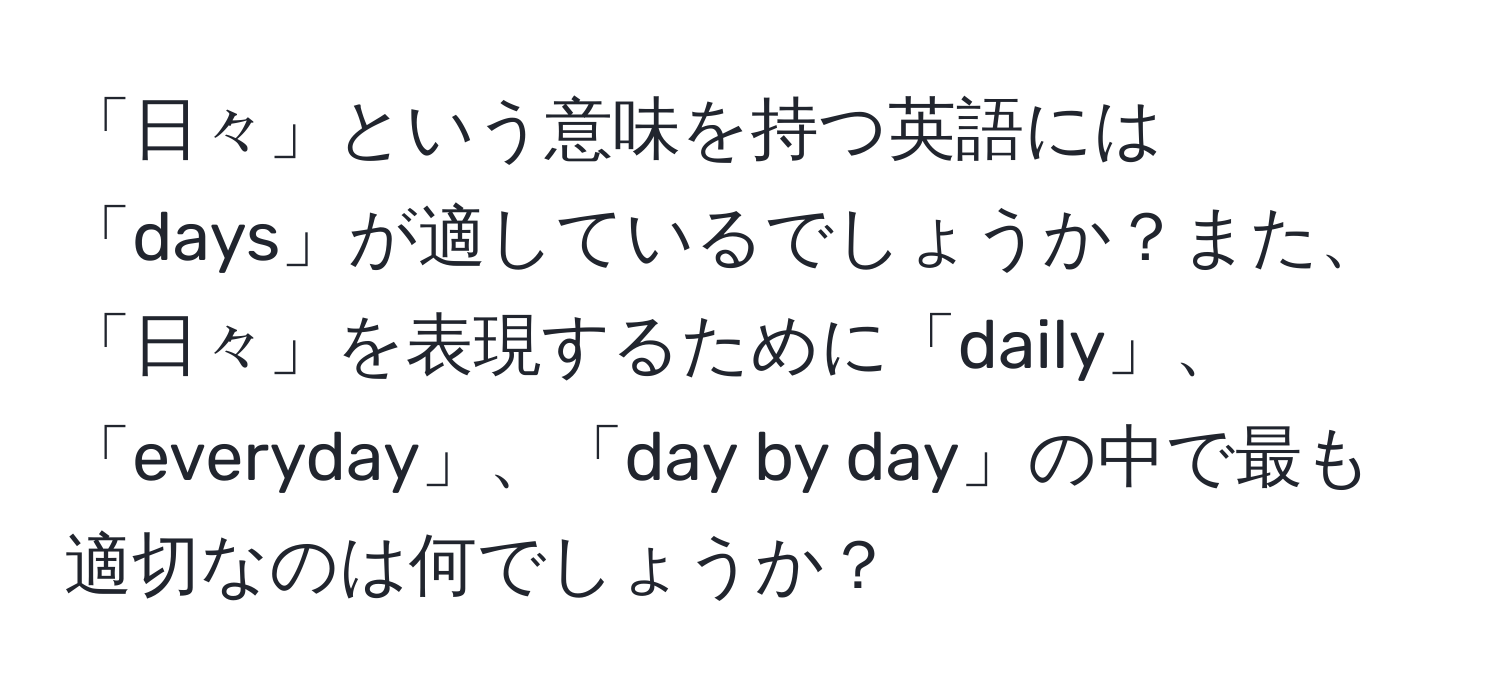 「日々」という意味を持つ英語には「days」が適しているでしょうか？また、「日々」を表現するために「daily」、「everyday」、「day by day」の中で最も適切なのは何でしょうか？