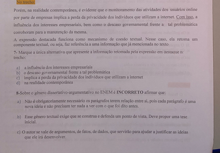 No trecho
Porém, na realidade contemporânea, é evidente que o monitoramento das atividades dos usuários online
por parte de empresas implica a perda da privacidade dos indivíduos que utilizam a internet. Com isso, a
influência dos interesses empresariais, bem como o descaso governamental frente a tal problemática
corroboram para a manutenção da mesma.
A expressão destacada funciona como mecanismo de coesão textual. Nesse caso, ela retoma um
componente textual, ou seja, faz referência a uma informação que já mencionada no texto
7- Marque a única alternativa que apresente a informação retomada pela expressão em destaque no
trecho:
a) a influência dos interesses empresariais
b) o descaso governamental frente a tal problemática
c) implica a perda da privacidade dos indivíduos que utilizam a internet
d) na realidade contemporânea
8-Sobre o gênero dissertativo-argumentativo no ENEM é INCORRETO afirmar que:
a) Não é obrigatoriamente necessário os parágrafos terem relação entre si, pois cada parágrafo é uma
nova ideia e não precisam ter nada a ver com o que foi dito antes.
b) Esse gênero textual exige que se construa e defenda um ponto de vista. Deve propor uma tese
inicial.
c) O autor se vale de argumentos, de fatos, de dados, que servirão para ajudar a justificar as ideias
que ele irá desenvolver.