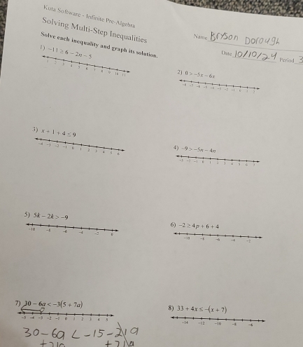 Kuta Software - Infinite Pre-Algebra 
Solving Multi-Step Inequalities 
Namg 
Solve each inequality and graph its solution_ 
1 -11≥ 6-2n-5
_ 
Date_ Period 
2 0>-5x-6x
3) x+1+4≤ 9
4) -9>-5n-4n
5) 5k-2k>-9 6) -2≥ 4p+6+4
10 - -6 - - -8 -6 -4 -2
-ia 
7) 30-6a 8) 33+4x≤ -(x+7)
-3 -2 -1 : 3 4 5