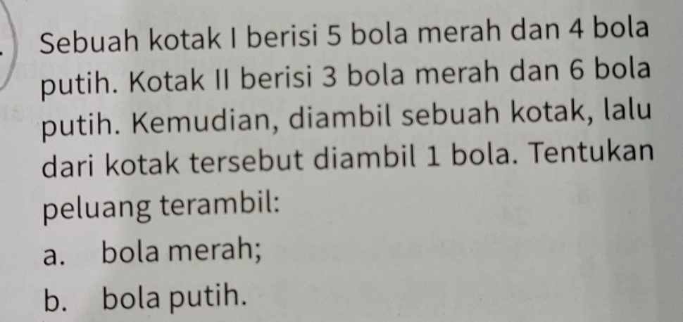 Sebuah kotak I berisi 5 bola merah dan 4 bola 
putih. Kotak II berisi 3 bola merah dan 6 bola 
putih. Kemudian, diambil sebuah kotak, lalu 
dari kotak tersebut diambil 1 bola. Tentukan 
peluang terambil: 
a. bola merah; 
b. bola putih.