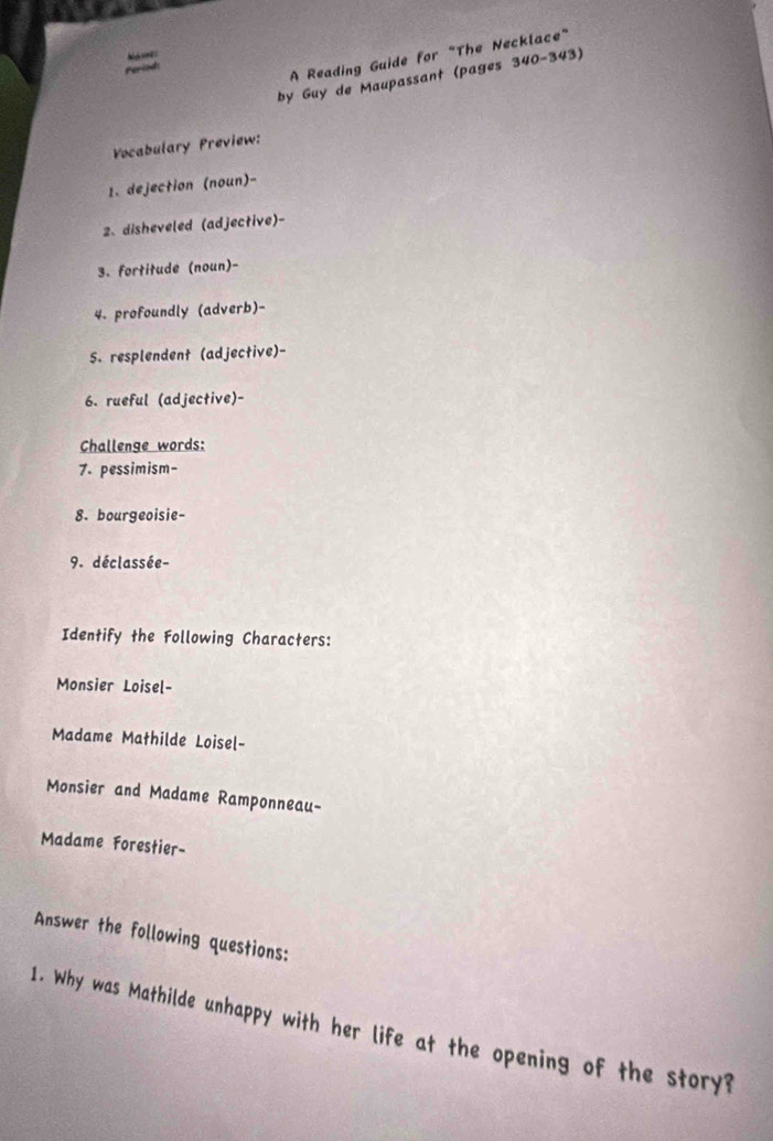 Na ones 
Faried: 
A Reading Guide for “The Necklace” 
by Guy de Maupassant (pages 340-343) 
Vocabulary Preview: 
1. dejection (noun)- 
2. disheveled (adjective)- 
3. fortitude (noun)- 
4. profoundly (adverb)- 
5. resplendent (adjective)- 
6. rueful (adjective)- 
Challenge words: 
7. pessimism- 
8. bourgeoisie- 
9. déclassée- 
Identify the Following Characters: 
Monsier Loisel- 
Madame Mathilde Loisel- 
Monsier and Madame Ramponneau- 
Madame Forestier- 
Answer the following questions: 
1. Why was Mathilde unhappy with her life at the opening of the story?