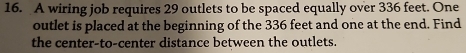 A wiring job requires 29 outlets to be spaced equally over 336 feet. One 
outlet is placed at the beginning of the 336 feet and one at the end. Find 
the center-to-center distance between the outlets.