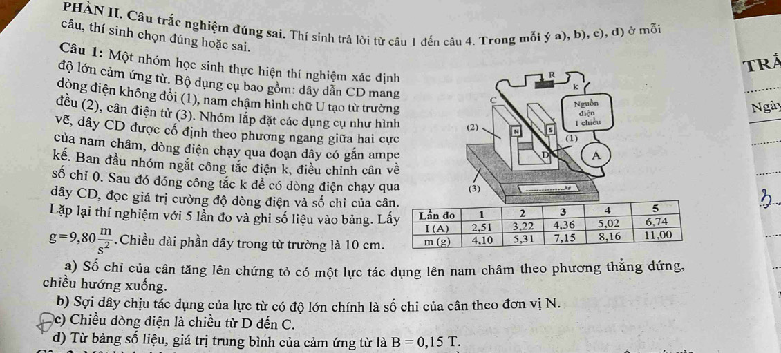 PHÀN II. Câu trắc nghiệm đúng sai. Thí sinh trả lời từ câu 1 đến câu 4. Trong mỗi ý a), b), c), đ) ở mỗi
câu, thí sinh chọn đúng hoặc sai.
TRÁ
Câu 1: Một nhóm học sinh thực hiện thí nghiệm xác định
độ lớn cảm ứng từ. Bộ dụng cụ bao gồm: dây dẫn CD mang
dòng điện không đổi (1), nam chậm hình chữ U tạo từ trường
Ngày
đều (2), cân điện tử (3). Nhóm lắp đặt các dụng cụ như hình
vẽ, dây CD được cổ định theo phương ngang giữa hai cực
của nam châm, dòng điện chạy qua đoạn dây có gắn ampe
kế. Ban đầu nhóm ngắt công tắc điện k, điều chinh cân về
số chỉ 0. Sau đó đóng công tắc k để có dòng điện chạy qua
dây CD, đọc giá trị cường độ dòng điện và số chỉ của câ
Lặp lại thí nghiệm với 5 lần đo và ghi số liệu vào bảng. L
g=9,80 m/s^2 .Chiều dài phần dây trong từ trường là 10 cm.
a) Số chỉ của cân tăng lên chứng tỏ có một lực tác dụng lên nam châm theo phương thẳng đứng,
chiều hướng xuống.
b) Sợi dây chịu tác dụng của lực từ có độ lớn chính là số chỉ của cân theo đơn vị N.
(c) Chiều dòng điện là chiều từ D đến C.
d) Từ bảng số liệu, giá trị trung bình của cảm ứng từ là B=0,15T.