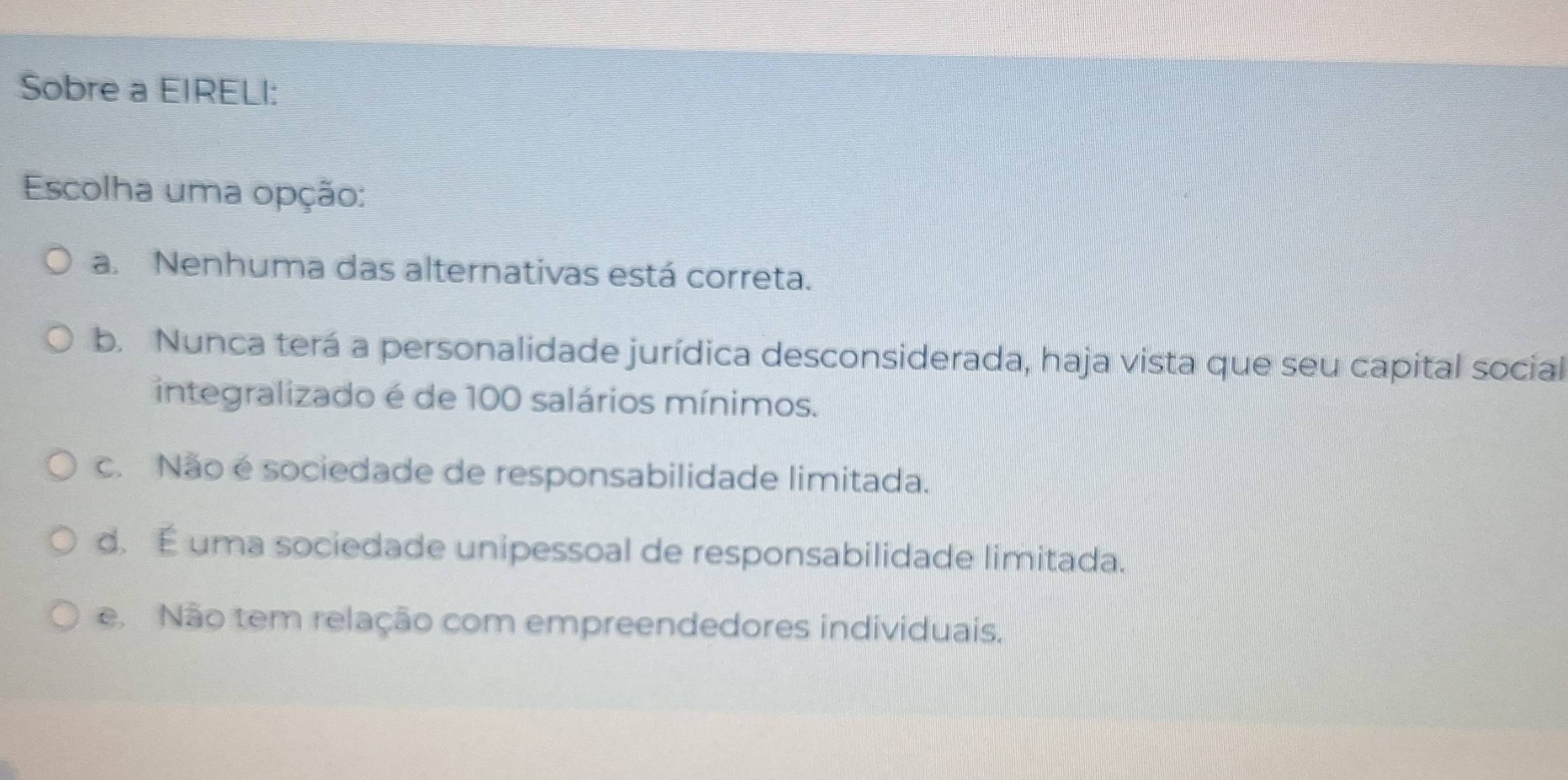 Sobre a EIRELI:
Escolha uma opção:
a. Nenhuma das alternativas está correta.
b. Nunca terá a personalidade jurídica desconsiderada, haja vista que seu capital social
integralizado é de 100 salários mínimos.
c. Não é sociedade de responsabilidade limitada.
d. É uma sociedade unipessoal de responsabilidade limitada.
e Não tem relação com empreendedores individuais.