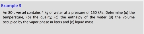 Example 3 
An 80-L vessel contains 4 kg of water at a pressure of 150 kPa. Determine (α) the 
temperature, (b) the quality, (c) the enthalpy of the water (d) the volume 
occupied by the vapor phase in liters and (e) liquid mass