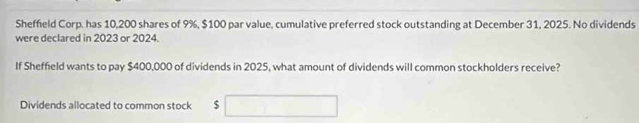 Sheffield Corp. has 10,200 shares of 9%, $100 par value, cumulative preferred stock outstanding at December 31, 2025. No dividends 
were declared in 2023 or 2024. 
If Sheffield wants to pay $400,000 of dividends in 2025, what amount of dividends will common stockholders receive? 
Dividends allocated to common stock $