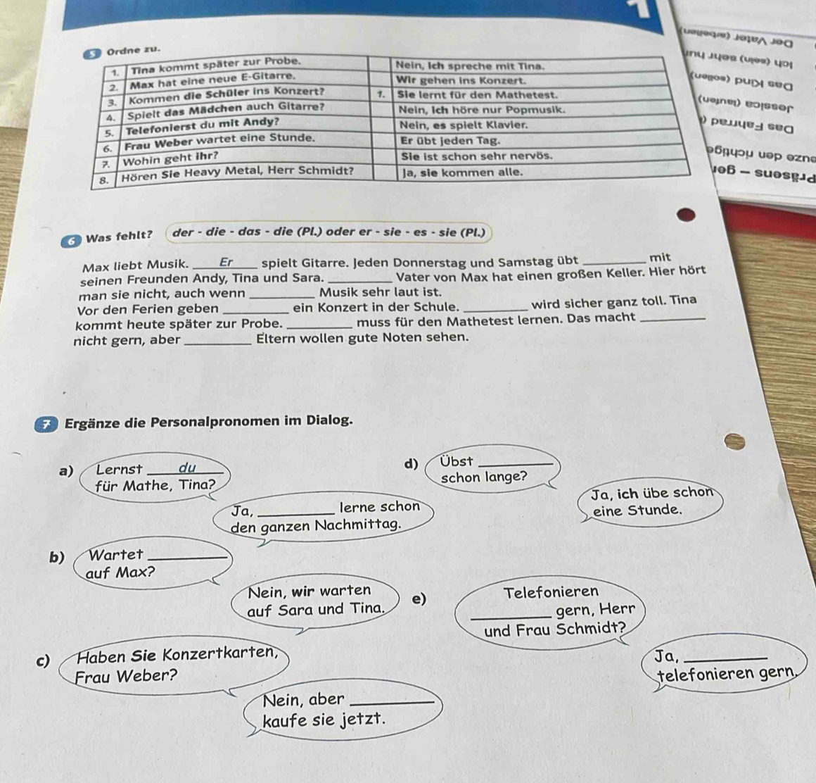 (Cegooíe) JotBA Jo0 
s (v¡əs) yɔị 
puí sea 
) eoßsser 
ομ uəp ezn 
- suosgd 
Was fehlt? der - die - das - die (Pl.) oder er - sie - es - sie (Pl.) 
Max liebt Musik. _spielt Gitarre. Jeden Donnerstag und Samstag übt _mit 
seinen Freunden Andy, Tina und Sara. _Vater von Max hat einen großen Keller. Hier hört 
man sie nicht, auch wenn _Musik sehr laut ist. 
Vor den Ferien geben _ein Konzert in der Schule. _wird sicher ganz toll. Tina 
kommt heute später zur Probe. _muss für den Mathetest lernen. Das macht_ 
nicht gern, aber _Eltern wollen gute Noten sehen. 
F* Ergänze die Personalpronomen im Dialog.