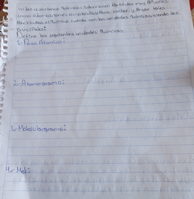 onlasreactioncs quiricas intervienen Particubs muy Pequerias 
como atomos, iones omoleculas, Pora contar y Pesor tales 
Particulas, el quimico eventa con be unidades quimicas, siendo las 
PrinciPales. 
Define las siquientes unidades quinicas 
1. - Peso Atomico. 
2. -Atomo-eramo: 
3 -Molecula-gramo 
Ho- Mol"