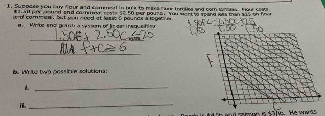 Suppose you buy flour and cornmeal in bulk to make flour tortillas and corn tortillas. Flour costs
$1.50 per pound and cornmeal costs $2.50 per pound. You want to spend less than $25 on flour 
and cornmeal, but you need at least 6 pounds altogether. 
a. Write and graph a system of linear inequalities: 
_ 
_ 
b. Write two possible solutions: 
i._ 
ii. 
_ 
and salmon is $3/ib. He wants