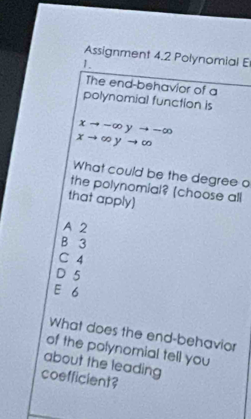 Assignment 4.2 Polynomial E
1.
The end-behavior of a
polynomial function is
xto -∈fty yto -∈fty
xto ∈fty yto ∈fty
What could be the degree o
the polynomial? (choose all
that apply]
A 2
B 3
C 4
D 5
E 6
What does the end-behavior
of the polynomial tell you
about the leading
coefficient?