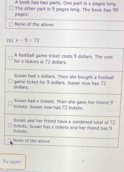 A book has two parts. One part is x pages long.
The other part is 9 pages long. The book has 99
pages.
None of the above
(b) x-9=72
A football game ticket costs 9 dollars. The cost
for x tickets is 72 dollars.
Susan had x dollars. Then she bought a football
game ticket for 9 dollars. Susan now has 72
dollars.
Susan had x tickets. Then she gave her friend 9
tickets. Susan now has 72 tickets.
Susan and her friend have a combined total of 72
tickets. Susan has x tickets and her friend has 9
tickets.
None of the above
Try again