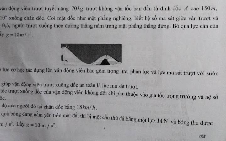 đận động viên trượt tuyết nặng 70kg trượt không vận tốc ban đầu từ đinh dốc A cao 150m,
10° xuống chân dốc. Coi mặt dốc như mặt phẳng nghiêng, biết hệ số ma sát giữa ván trượt và
0, 5, người trượt xuống theo đường thắng nằm trong mặt phăng thắng đứng. Bỏ qua lực cản của 
y g=10m/s^2. 
3 lực cơ học tác dụng lên vận động viên bao gồm trọng lực, phản lực và lực ma sát trượt với sườn 
giúp vận động viên trượt xuống dốc an toàn là lực ma sát trượt. 
tốc trượt xuống đốc của vận động viên không đổi chỉ phụ thuộc vào gia tốc trọng trường và hệ số 
ốc. 
độ của người đó tại chân dốc bằng 18km/ h. 
quả bóng đang nằm yên trên mặt đất thì bị một cầu thủ đá bằng một lực 14 N và bóng thu được
m /s^2. Lấy g=10m/s^2. 
04