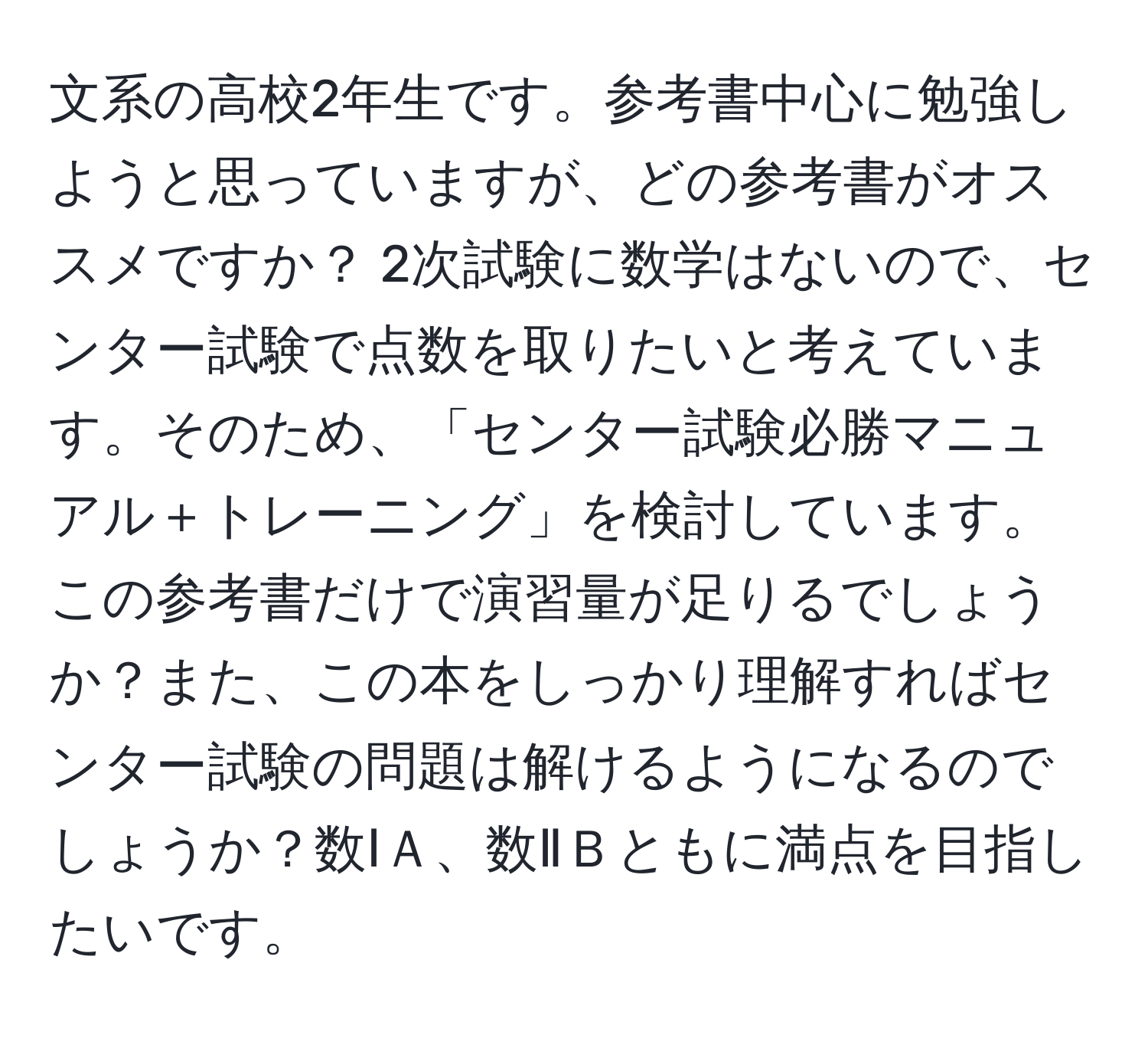 文系の高校2年生です。参考書中心に勉強しようと思っていますが、どの参考書がオススメですか？ 2次試験に数学はないので、センター試験で点数を取りたいと考えています。そのため、「センター試験必勝マニュアル＋トレーニング」を検討しています。この参考書だけで演習量が足りるでしょうか？また、この本をしっかり理解すればセンター試験の問題は解けるようになるのでしょうか？数ⅠＡ、数ⅡＢともに満点を目指したいです。