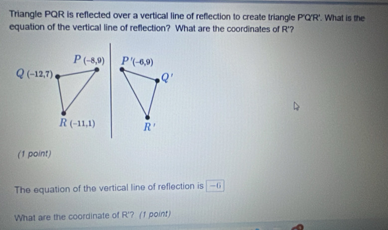 Triangle PQR is reflected over a vertical line of reflection to create triangle P'Q'R'. What is the 
equation of the vertical line of reflection? What are the coordinates of R'
P(-8,9) P'(-6,9)
Q(-12,7)
Q'
R(-11,1) R'
(1 point) 
The equation of the vertical line of reflection is —6
What are the coordinate of R' ? (1 point)