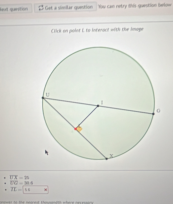 lext question Get a similar question You can retry this question below
Click on point L to interact with the image
overline UX=25
overline UG=30.6
overline IL=5.6 □  * 
answer to the nearest thousandth where necessary .