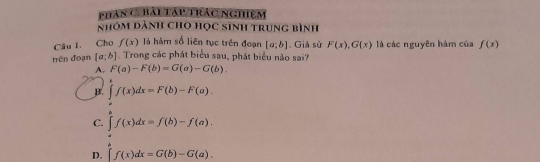 phản Ci bải tập trác nghiệm
nhóm dành cho học sinh trung bình
Cầu 1. Cho f(x) là hàm số liên tục trên đoạn [a;b]. Giả sử F(x), G(x) là các nguyên hàm của f(x)
trên đoạn [a;b] Trong các phát biểu sau, phát biểu nào sai?
A. F(a)-F(b)=G(a)-G(b).
B. ∈t f(x)dx=F(b)-F(a).
C. ∈t f(x)dx=f(b)-f(a).
D. ∈t f(x)dx=G(b)-G(a).