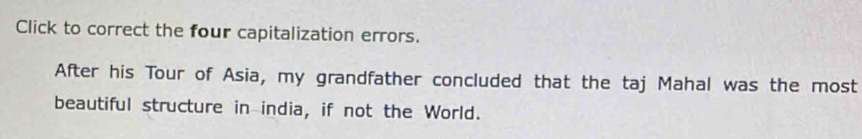 Click to correct the four capitalization errors. 
After his Tour of Asia, my grandfather concluded that the taj Mahal was the most 
beautiful structure in india, if not the World.